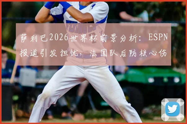 萨利巴2026世界杯前景分析：ESPN报道引发担忧，法国队后防核心伤情成疑，阿森纳球迷必看