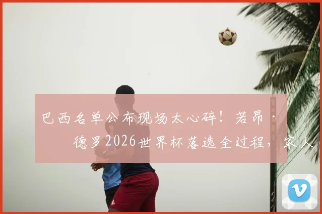 巴西名单公布现场太心碎！若昂·佩德罗2026世界杯落选全过程，家人反应引深思