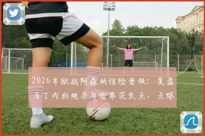 2026年欧战阿森纳惊险晋级：复盘马丁内利绝杀与哈弗茨失点，点球手选择成赛后焦点