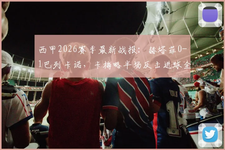 西甲2026赛季最新战报：赫塔菲0-1巴列卡诺，卡梅略半场反击进球全过程解析