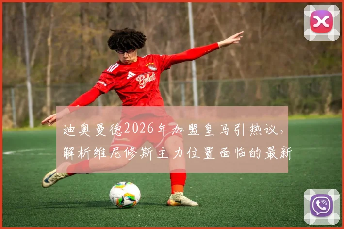 迪奥曼德2026年加盟皇马引热议，解析维尼修斯主力位置面临的最新挑战