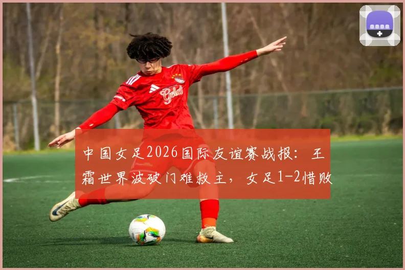 中国女足2026国际友谊赛战报：王霜世界波破门难救主，女足1-2惜败俄罗斯，比赛看点回顾与战术分析