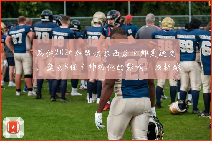 恩佐2026加盟切尔西后主帅更迭史：盘点8任主帅对他的影响，浅析球员如何应对球队动荡期