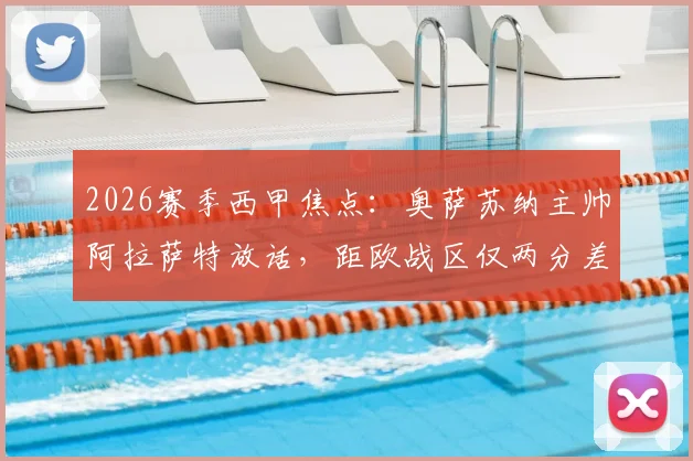 2026赛季西甲焦点：奥萨苏纳主帅阿拉萨特放话，距欧战区仅两分差距，全力迎战巴萨争关键积分