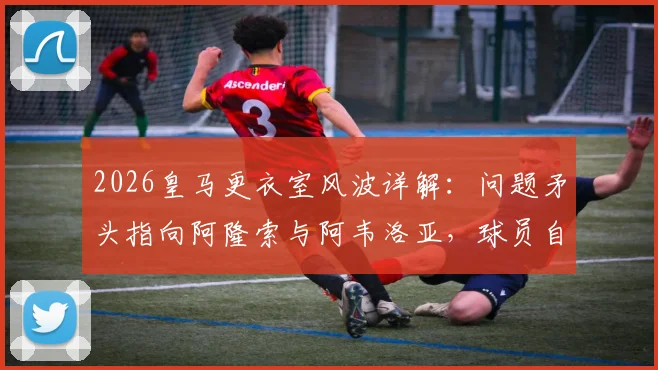 2026皇马更衣室风波详解:问题矛头指向阿隆索与阿韦洛亚,球员自身责任被弱化引发争议