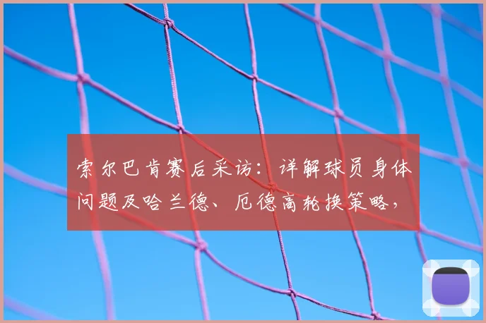 索尔巴肯赛后采访：详解球员身体问题及哈兰德、厄德高轮换策略，展望2026国家队阵容构建