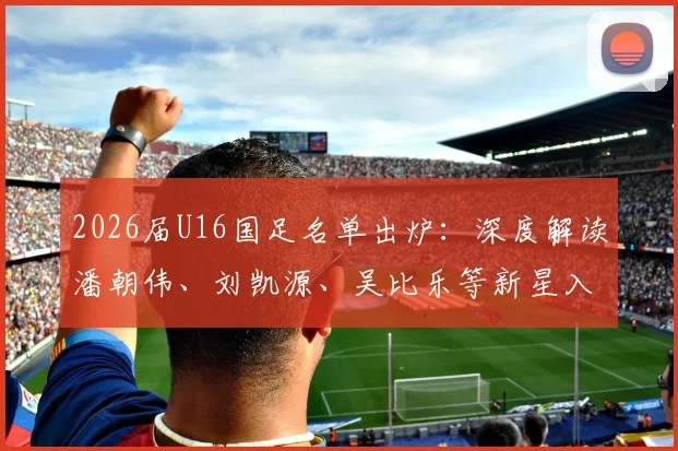 2026届U16国足名单出炉：深度解读潘朝伟、刘凯源、吴比乐等新星入围，解析国少队选材思路与未来布局