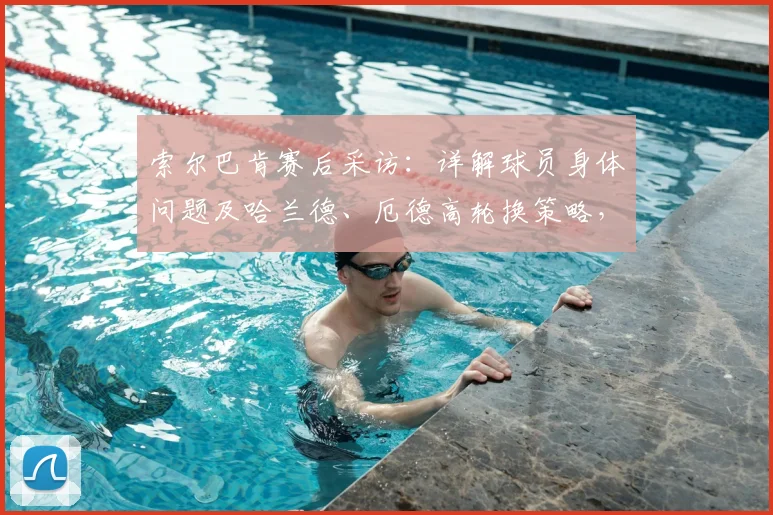 索尔巴肯赛后采访：详解球员身体问题及哈兰德、厄德高轮换策略，展望2026国家队阵容构建