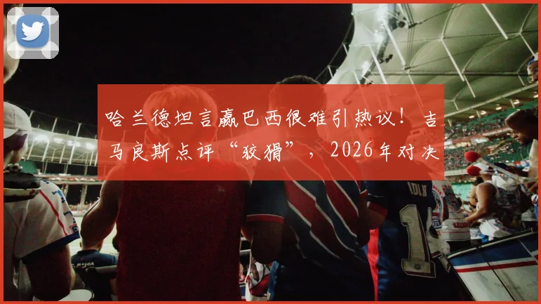 哈兰德坦言赢巴西很难引热议！吉马良斯点评“狡猾”，2026年对决成焦点