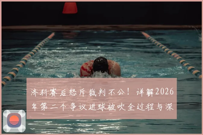 济科赛后怒斥裁判不公！详解2026年第二个争议进球被吹全过程与深层原因