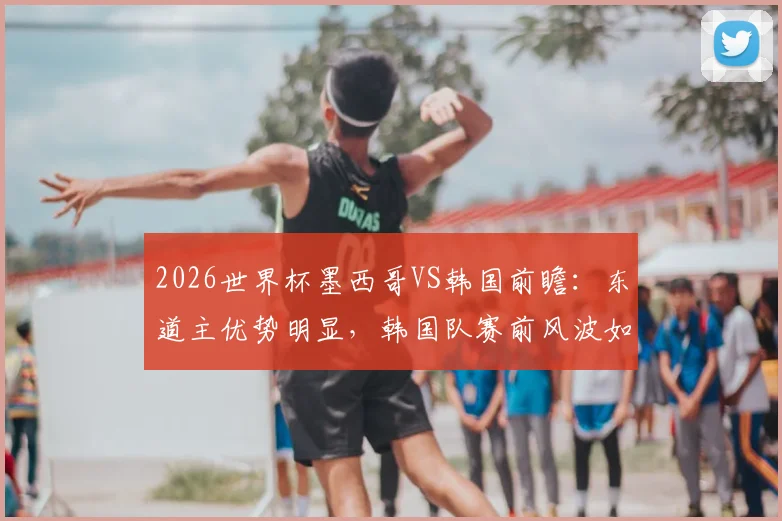 2026世界杯墨西哥VS韩国前瞻：东道主优势明显，韩国队赛前风波如何影响战力与历史战绩解析