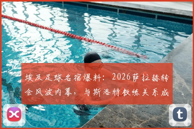 埃及足球名宿爆料:2026萨拉赫转会风波内幕,与斯洛特教练关系成关键转折点