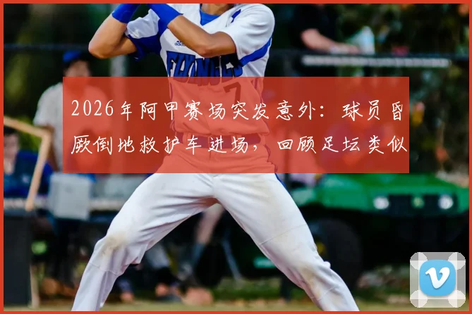 2026年阿甲赛场突发意外：球员昏厥倒地救护车进场，回顾足坛类似惊魂时刻与急救知识