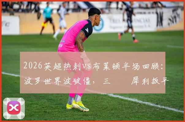 2026英超热刺vs布莱顿半场回顾：波罗世界波破僵，三笘薫犀利扳平，1-1比分下的技术统计解读