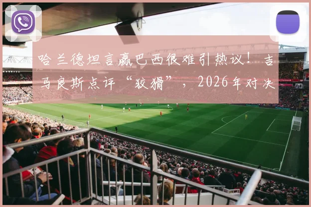 哈兰德坦言赢巴西很难引热议！吉马良斯点评“狡猾”，2026年对决成焦点