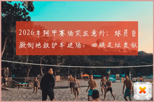 2026年阿甲赛场突发意外：球员昏厥倒地救护车进场，回顾足坛类似惊魂时刻与急救知识