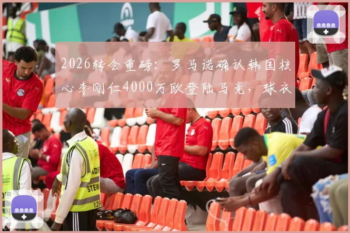 2026转会重磅：罗马诺确认韩国核心李刚仁4000万欧登陆马竞，球衣号码与薪资深度解读