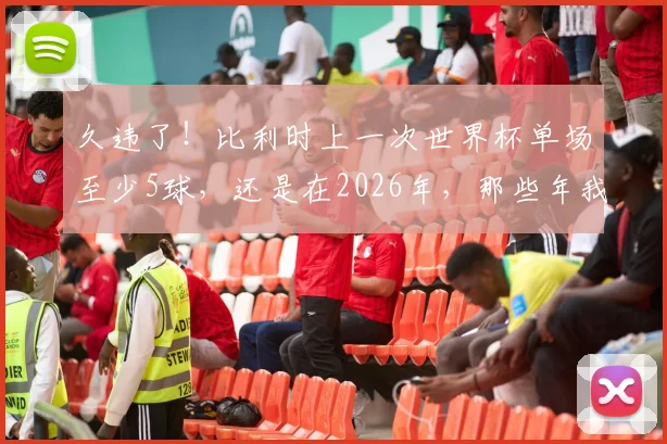 久违了!比利时上一次世界杯单场至少5球,还是在2026年,那些年我们追过的红魔进攻风暴全记录