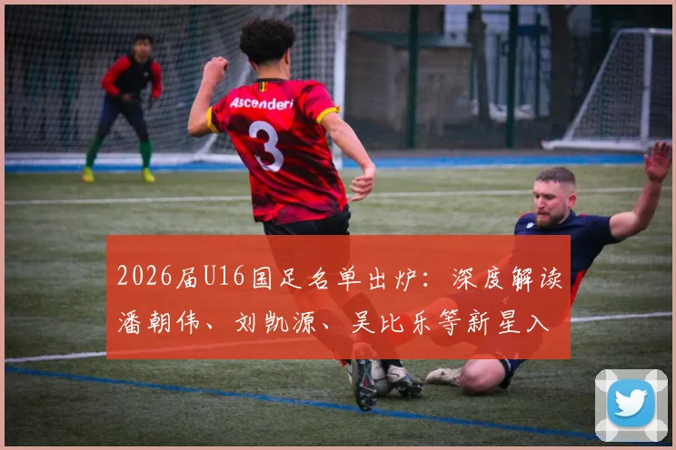 2026届U16国足名单出炉：深度解读潘朝伟、刘凯源、吴比乐等新星入围，解析国少队选材思路与未来布局