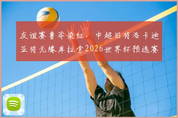 友谊赛鲁莽染红，中超旧将洛卡迪亚将无缘库拉索2026世界杯预选赛首战，具体禁赛场次分析
