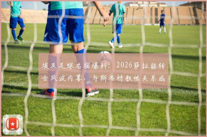 埃及足球名宿爆料:2026萨拉赫转会风波内幕,与斯洛特教练关系成关键转折点