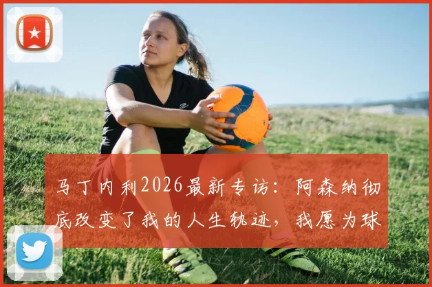 马丁内利2026最新专访：阿森纳彻底改变了我的人生轨迹，我愿为球队倾尽所有，附生涯关键数据与未来展望