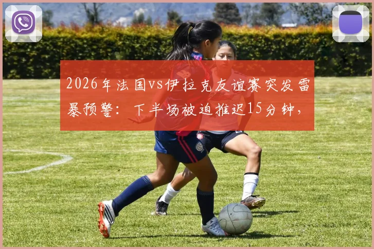 2026年法国vs伊拉克友谊赛突发雷暴预警:下半场被迫推迟15分钟,附恶劣天气下观赛与赛事安排指南