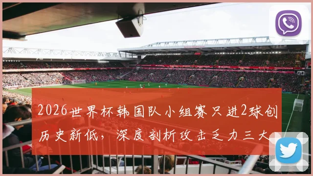 2026世界杯韩国队小组赛只进2球创历史新低，深度剖析攻击乏力三大原因与孙兴慜表现