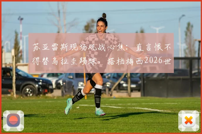 苏亚雷斯现场观战心焦:直言恨不得替乌拉圭踢球,搭档梅西2026世界杯后无需考虑退役
