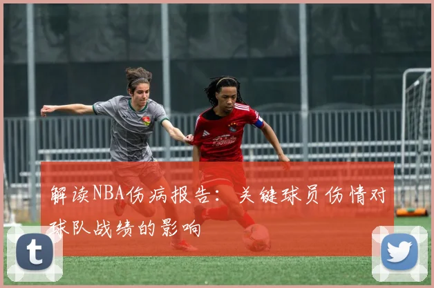 解读NBA伤病报告：关键球员伤情对球队战绩的影响