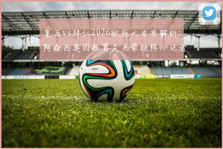 皇马vs拜仁2026欧冠大名单解析：阿森西奥因肠胃炎头晕缺阵，记者透露具体伤病影响