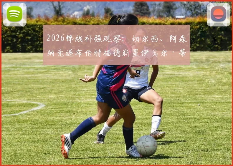 2026锋线补强观察:切尔西、阿森纳竞逐布伦特福德新星伊戈尔·蒂亚戈,他与伊万-托尼谁更强?附数据对比分析