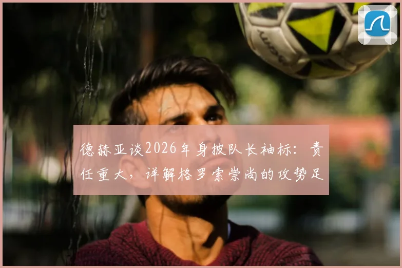 德赫亚谈2026年身披队长袖标：责任重大，详解格罗索崇尚的攻势足球战术理念
