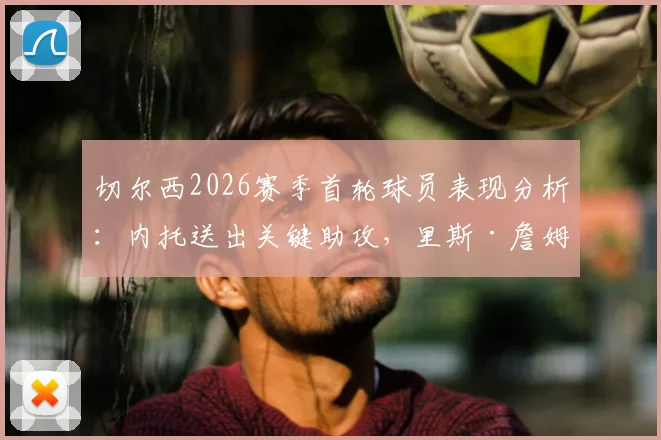 切尔西2026赛季首轮球员表现分析：内托送出关键助攻，里斯·詹姆斯防守端贡献突出，蓝军开门红观察
