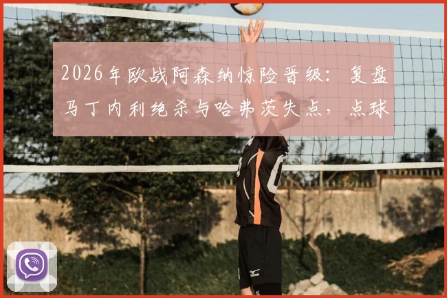 2026年欧战阿森纳惊险晋级：复盘马丁内利绝杀与哈弗茨失点，点球手选择成赛后焦点