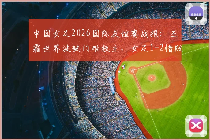 中国女足2026国际友谊赛战报:王霜世界波破门难救主,女足1-2惜败俄罗斯,比赛看点回顾与战术分析