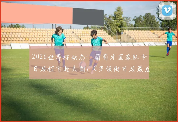 2026世界杯动态：葡萄牙国家队今日启程飞赴美国，C罗领衔开启最后阶段备战征程