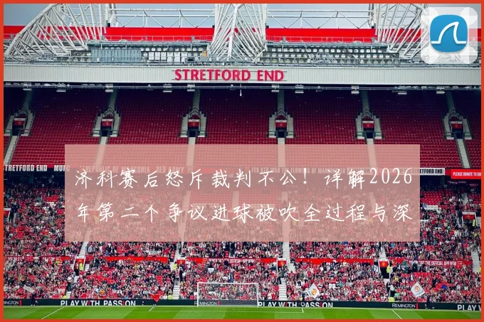 济科赛后怒斥裁判不公！详解2026年第二个争议进球被吹全过程与深层原因