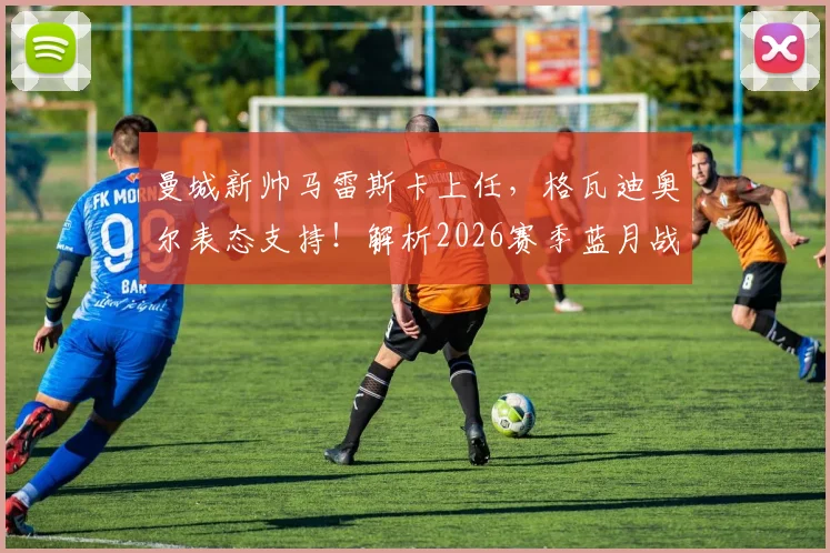 曼城新帅马雷斯卡上任，格瓦迪奥尔表态支持！解析2026赛季蓝月战术变化与英超争冠前景