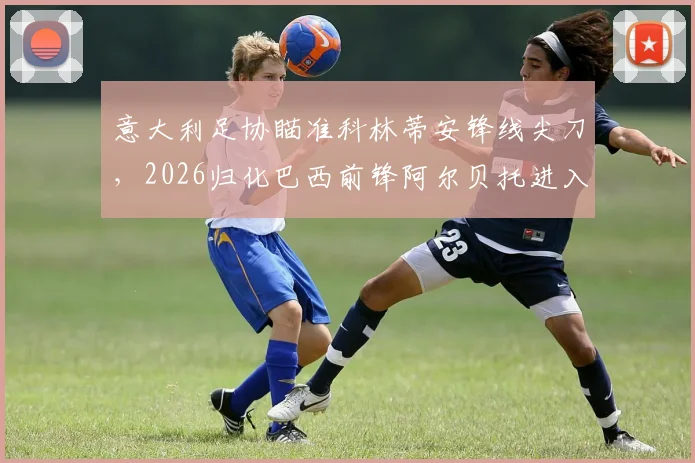意大利足协瞄准科林蒂安锋线尖刀，2026归化巴西前锋阿尔贝托进入实操阶段，球员意愿与条件全面解读