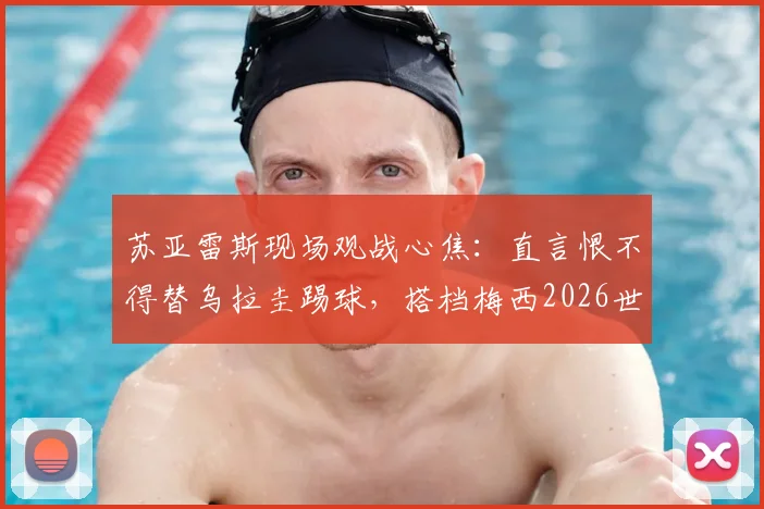 苏亚雷斯现场观战心焦：直言恨不得替乌拉圭踢球，搭档梅西2026世界杯后无需考虑退役