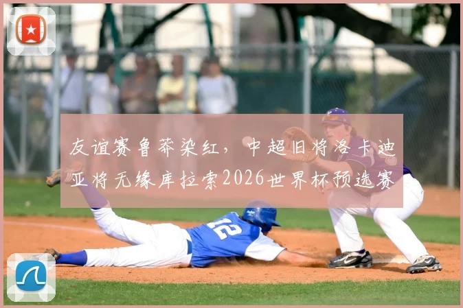 友谊赛鲁莽染红，中超旧将洛卡迪亚将无缘库拉索2026世界杯预选赛首战，具体禁赛场次分析