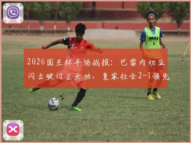 2026国王杯半场战报：巴雷内切亚闪击破门立头功，皇家社会2-1领先马竞，晋级前景如何？