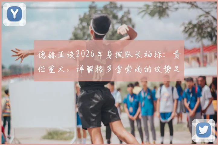 德赫亚谈2026年身披队长袖标：责任重大，详解格罗索崇尚的攻势足球战术理念