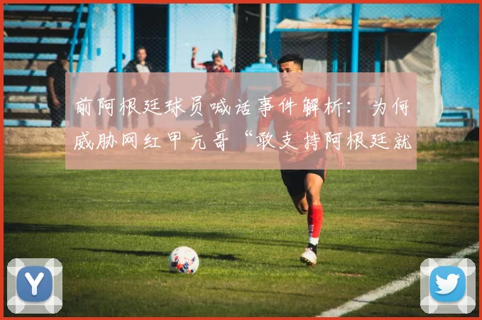 前阿根廷球员喊话事件解析：为何威胁网红甲亢哥“敢支持阿根廷就揍你”，冲突详情与2026年最新后续追踪