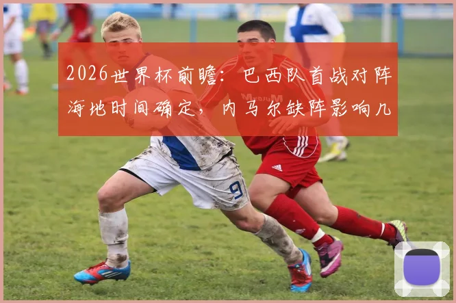 2026世界杯前瞻：巴西队首战对阵海地时间确定，内马尔缺阵影响几何？附阵容分析与历史战绩